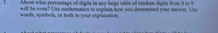 About what percentage of digits in any large table of random digits from 0 to 9
will be even? Use mathematics to explain how you determined your answer. Use 
words, symbols, or both in your explanation.