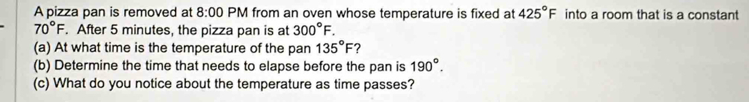 A pizza pan is removed at 8:00 PM from an oven whose temperature is fixed at 425°F into a room that is a constant
70°F. After 5 minutes, the pizza pan is at 300°F. 
(a) At what time is the temperature of the pan 135°F ? 
(b) Determine the time that needs to elapse before the pan is 190°. 
(c) What do you notice about the temperature as time passes?