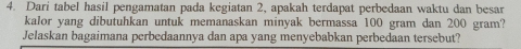 Dari tabel hasil pengamatan pada kegiatan 2, apakah terdapat perbedaan waktu dan besar 
kalor yang dibutuhkan untuk memanaskan minyak bermassa 100 gram dan 200 gram? 
Jelaskan bagaimana perbedaannya dan apa yang menyebabkan perbedaan tersebut?