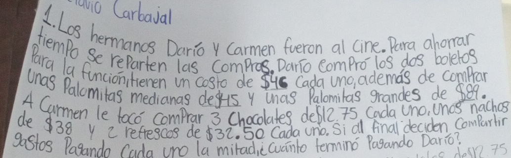 avio Carbaial 
1. Los hermanos Daria Carmen fueron al cine. Para ahorran 
tiempo Se reparten las Compros. Dario compro los dos boletos 
Para la funcionitienen in costo de 8us Cada uno, ademas de compan 
unas Palomitas medianas deus y unas Palomilas grandes de 889. 
4 Carmen le toco comprar 3 Chocolates deble. 75 Cada Uno, Unos naches 
de38 y 2 refescos de32. 50 Cada uno. Si al final deciden Comparting 
gastos Pagandn rada (ro la mirad, ccuanto termino Pagando Dario? 
10 dean7 75