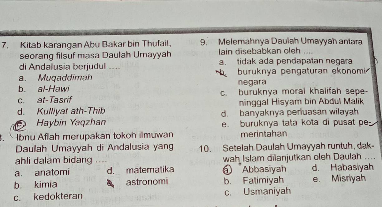 Kitab karangan Abu Bakar bin Thufail, 9. Melemahnya Daulah Umayyah antara
seorang filsuf masa Daulah Umayyah lain disebabkan oleh ....
a. tidak ada pendapatan negara
di Andalusia berjudul ...
buruknya pengaturan ekonomi
a. Muqaddimah
negara
b. al-Hawi
c. buruknya moral khalifah sepe-
c. at-Tasrif
ninggal Hisyam bin Abdul Malik
d. Kulliyat ath-Thib
d. banyaknya perluasan wilayah
D Haybin Yaqzhan
e. buruknya tata kota di pusat pe
. bnu Aflah merupakan tokoh ilmuwan merintahan
Daulah Umayyah di Andalusia yang 10. Setelah Daulah Umayyah runtuh, dak-
ahli dalam bidang .... wah Islam dilanjutkan oleh Daulah
a. anatomi d. matematika @ Abbasiyah d. Habasiyah
b. kimia astronomi b. Fatimiyah e. Misriyah
c. kedokteran c. Usmaniyah