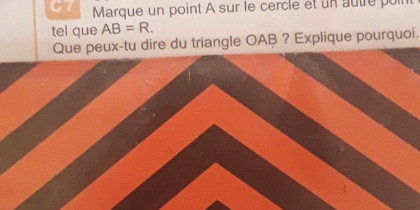 C7 Marque un point A sur le cercle et un autre poin 
tel que AB=R. 
Que peux-tu dire du triangle OAB ? Explique pourquoi.