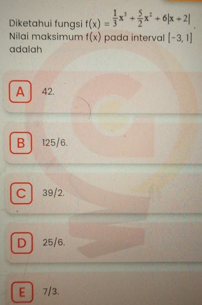 Diketahui fungsi f(x)= 1/3 x^3+ 5/2 x^2+6|x+2|
Nilai maksimum f(x) pada interval [-3,1]
adalah
A 42.
B 125/6.
C 39/2.
D 25/6.
E 7/3.