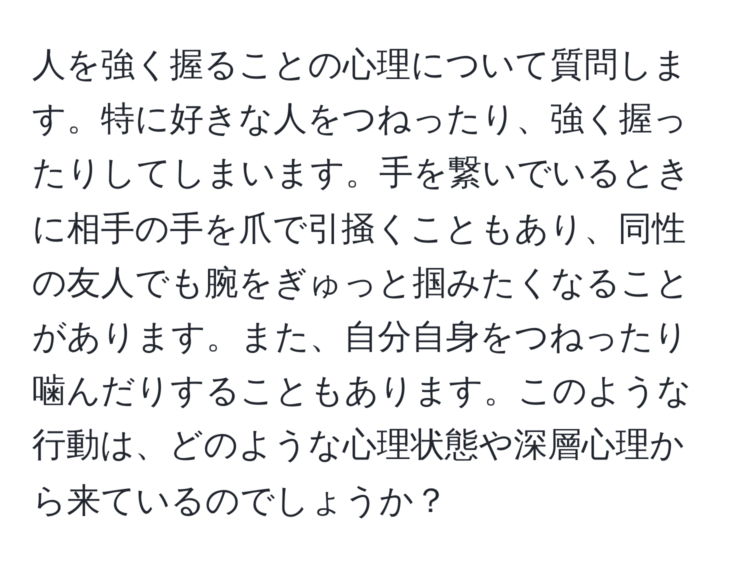 人を強く握ることの心理について質問します。特に好きな人をつねったり、強く握ったりしてしまいます。手を繋いでいるときに相手の手を爪で引掻くこともあり、同性の友人でも腕をぎゅっと掴みたくなることがあります。また、自分自身をつねったり噛んだりすることもあります。このような行動は、どのような心理状態や深層心理から来ているのでしょうか？