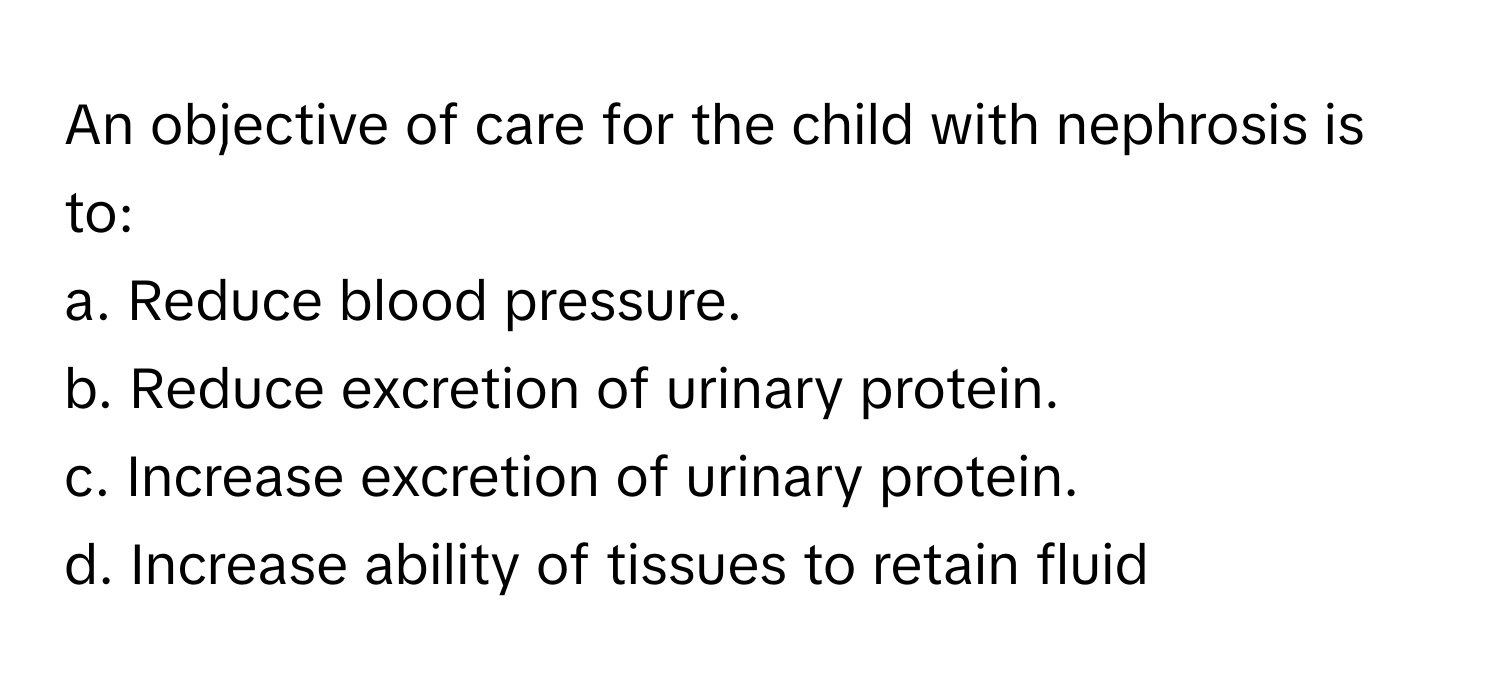 An objective of care for the child with nephrosis is to:

a. Reduce blood pressure.
b. Reduce excretion of urinary protein.
c. Increase excretion of urinary protein.
d. Increase ability of tissues to retain fluid