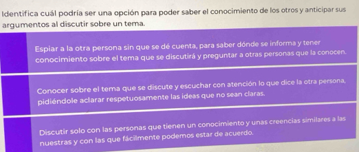 Identifica cuál podría ser una opción para poder saber el conocimiento de los otros y anticipar sus
argumentos al discutir sobre un tema.
Espiar a la otra persona sin que se dé cuenta, para saber dónde se informa y tener
conocimiento sobre el tema que se discutirá y preguntar a otras personas que la conocen.
Conocer sobre el tema que se discute y escuchar con atención lo que dice la otra persona,
pidiéndole aclarar respetuosamente las ideas que no sean claras.
Discutir solo con las personas que tienen un conocimiento y unas creencias similares a las
nuestras y con las que fácilmente podemos estar de acuerdo.