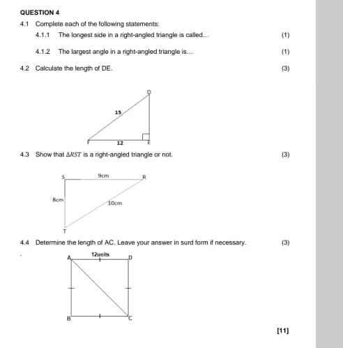 4.1 Complete each of the following statements: 
4.1.1 The longest side in a right-angled triangle is called... 
(1) 
4.1.2 The largest angle in a right-angled triangle is... (1) 
4.2 Calculate the length of DE. 
(3) 
4.3 Show that ARST is a right-angled triangle or not. (3) 
4.4 Determine the length of AC. Leave your answer in surd form if necessary. (3) 
[11]