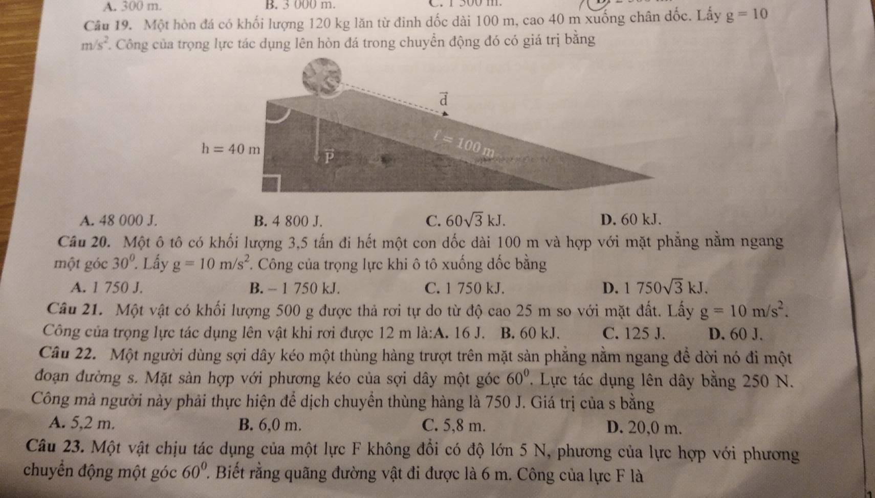 A. 300 m. B. 3 000 m. C. 1 500 m.
Câu 19. Một hòn đá có khối lượng 120 kg lăn từ đinh dốc dài 100 m, cao 40 m xuống chân dốc. Lấy g=10
m/s^2. C Công của trọng lực tác dụng lên hòn đá trong chuyển động đó có giá trị bằng
A. 48 000 J. B. 4 800 J. C. 60sqrt(3)kJ. D. 60 kJ.
Câu 20. Một ô tô có khối lượng 3,5 tấn đi hết một con dốc dài 100 m và hợp với mặt phẳng nằm ngang
một góc 30°. Lấy g=10m/s^2 *. Công của trọng lực khi ô tô xuống đốc bằng
A. 1 750 J. B. - 1 750 kJ. C. 1 750 kJ.
D. 1750sqrt(3)kJ.
Câu 21. Một vật có khối lượng 500 g được thả rơi tự do từ độ cao 25 m so với mặt đất. Lấy g=10m/s^2.
Công của trọng lực tác dụng lên vật khi rơi được 12 m là:A. 16 J. B. 60 kJ. C. 125 J. D. 60 J.
Câu 22. Một người dùng sợi dây kéo một thùng hàng trượt trên mặt sản phẳng nằm ngang để dời nó đi một
đoạn đường s. Mặt sàn hợp với phương kéo của sợi dây một góc 60°. Lực tác dụng lên dây bằng 250 N.
Công mà người này phải thực hiện để dịch chuyển thùng hàng là 750 J. Giá trị của s bằng
A. 5,2 m. B. 6,0 m. C. 5,8 m. D. 20,0 m.
Câu 23. Một vật chịu tác dụng của một lực F không đổi có độ lớn 5 N, phương của lực hợp với phương
chuyển động một góc 60°. Biết rằng quãng đường vật đi được là 6 m. Công của lực F là