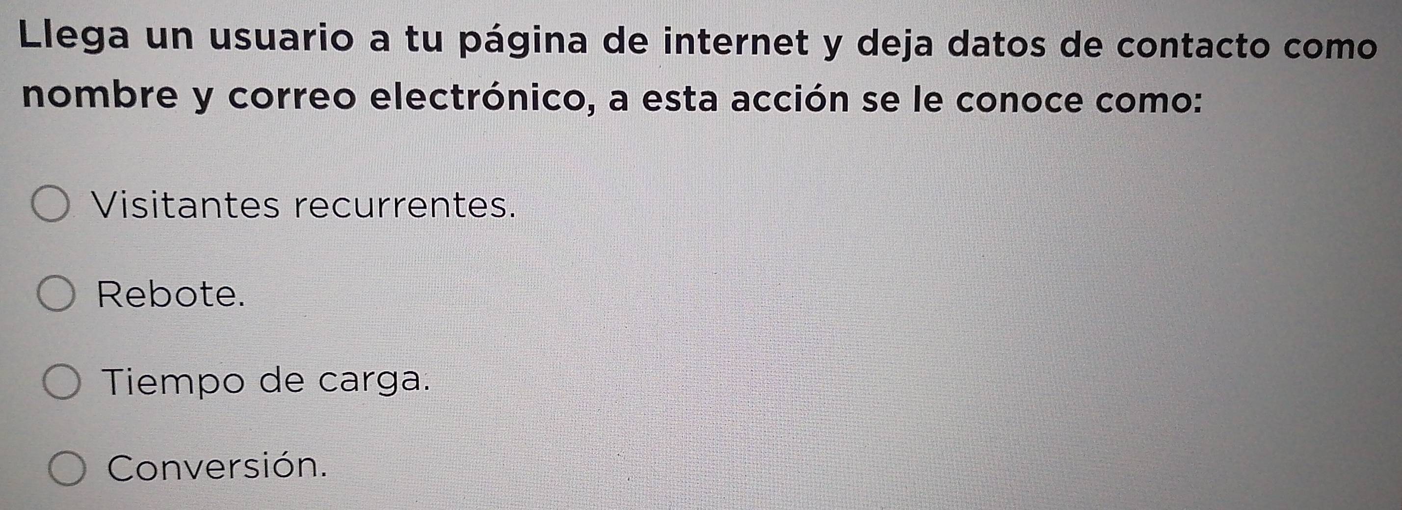 Llega un usuario a tu página de internet y deja datos de contacto como
nombre y correo electrónico, a esta acción se le conoce como:
Visitantes recurrentes.
Rebote.
Tiempo de carga.
Conversión.