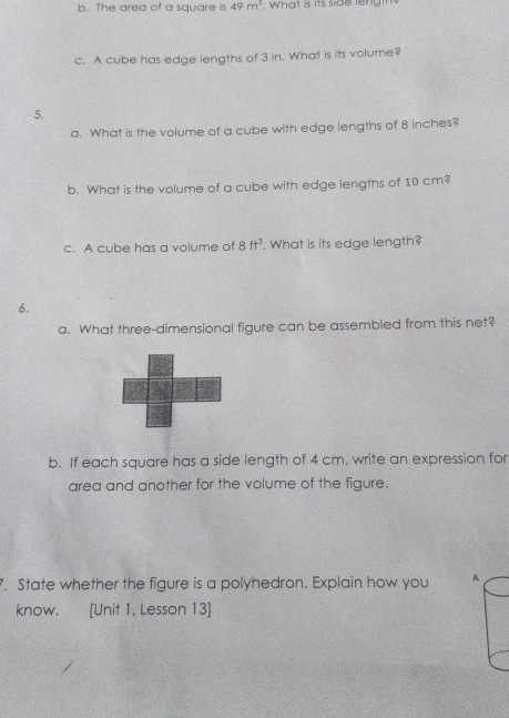 The area of a square is 49m^2. What is its side leng 
c. A cube has edge lengths of 3 in. What is its volume? 
5. 
a. What is the volume of a cube with edge lengths of 8 inches? 
b. What is the volume of a cube with edge lengths of 10 cm? 
c. A cube has a volume of 8ft^3. What is its edge length? 
6. 
a. What three-dimensional figure can be assembled from this net? 
b. If each square has a side length of 4 cm, write an expression for 
area and another for the volume of the figure. 
. State whether the figure is a polyhedron. Explain how you A 
know. [Unit 1, Lesson 13]