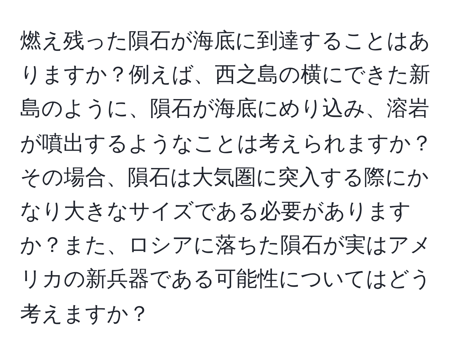 燃え残った隕石が海底に到達することはありますか？例えば、西之島の横にできた新島のように、隕石が海底にめり込み、溶岩が噴出するようなことは考えられますか？その場合、隕石は大気圏に突入する際にかなり大きなサイズである必要がありますか？また、ロシアに落ちた隕石が実はアメリカの新兵器である可能性についてはどう考えますか？