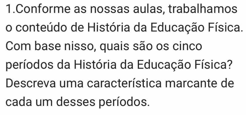 Conforme as nossas aulas, trabalhamos 
o conteúdo de História da Educação Física. 
Com base nisso, quais são os cinco 
períodos da História da Educação Física? 
Descreva uma característica marcante de 
cada um desses períodos.