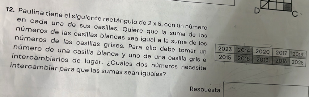 Paulina tiene el siguiente rectángulo de 2* 5 , con un número 
en cada una de sus casillas. Quiere que la suma de los 
números de las casillas blancas sea igual a la suma de los 
números de las casillas grises. Para ello debe tomar un 
número de una casilla blanca y uno de una casilla gris e 
intercambiarlos de lugar. ¿Cuáles dos números necesita 
intercambiar para que las sumas sean iguales? 
Respuesta