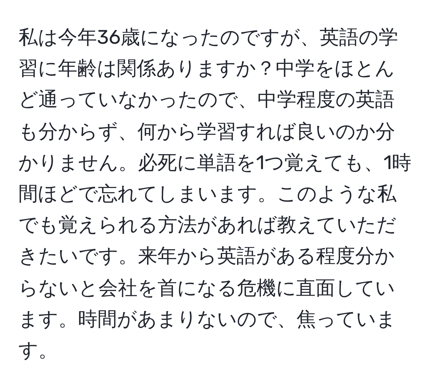 私は今年36歳になったのですが、英語の学習に年齢は関係ありますか？中学をほとんど通っていなかったので、中学程度の英語も分からず、何から学習すれば良いのか分かりません。必死に単語を1つ覚えても、1時間ほどで忘れてしまいます。このような私でも覚えられる方法があれば教えていただきたいです。来年から英語がある程度分からないと会社を首になる危機に直面しています。時間があまりないので、焦っています。