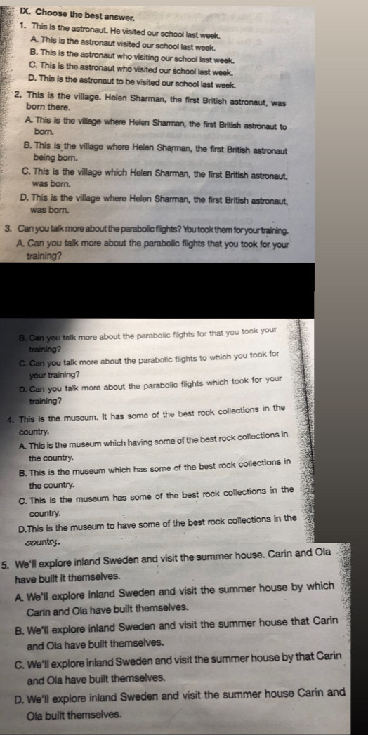 Choose the best answer.
1. This is the astronaut. He visited our school last week.
A. This is the astronaut visited our school last week.
B. This is the astronaut who visiting our school last week.
C. This is the astronaut who visited our school last week.
D. This is the astronaut to be visited our school last week.
2, This is the village. Helen Sharman, the first British astronaut, was
born there.
A. This is the village where Helen Sharman, the first British astronaut to
born.
B. This is the village where Helen Sharman, the first British astronaut
being born.
C. This is the village which Helen Sharman, the first British astronaut,
was born.
D. This is the village where Helen Sharman, the first British astronaut,
was born.
3. Can you talk more about the parabolic flights? You took them for your training.
A. Can you talk more about the parabolic flights that you took for your
training?
B. Can you talk more about the parabolic flights for that you took your
training?
C. Can you talk more about the parabolic flights to which you took for
your training?
D. Can you talk more about the parabolic flights which took for your
training?
4. This is the museum. It has some of the best rock collections in the
country.
A. This is the museum which having some of the best rock collections in
the country.
B. This is the museum which has some of the best rock collections in
the country.
C.This is the museum has some of the best rock collections in the
country.
D.This is the museum to have some of the best rock collections in the
country.
5. We'll explore inland Sweden and visit the summer house. Carin and Ola
have built it themselves.
A. We'll explore inland Sweden and visit the summer house by which
Carin and Ola have built themselves.
B. We'll explore inland Sweden and visit the summer house that Carin
and Ola have built themselves.
C. We'll explore inland Sweden and visit the summer house by that Carin
and Ola have built themselves.
D. We'll explore inland Sweden and visit the summer house Carin and
Ola built themselves.