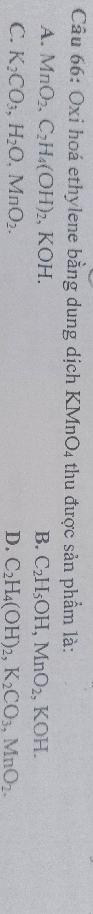 Oxi hoá ethylene bằng dung dịch KMn O_4 thu được sản phẩm là:
A. MnO_2, C_2H_4(OH)_2, , KOH. B. C_2H_5OH, MnO_2, KOH.
C. K_2CO_3, H_2O, MnO_2. D. C_2H_4(OH)_2, K_2CO_3, MnO_2.