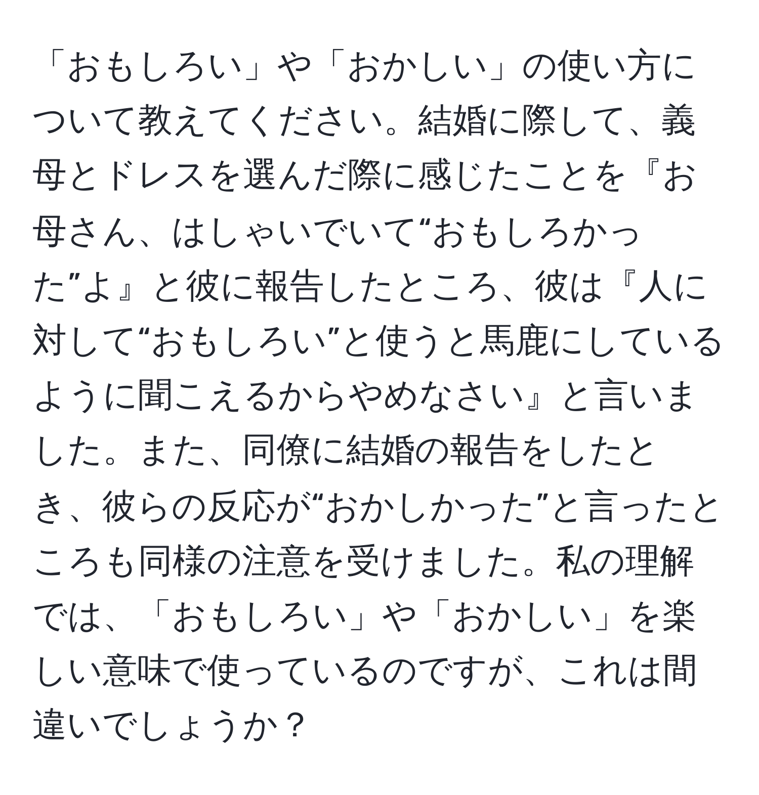 「おもしろい」や「おかしい」の使い方について教えてください。結婚に際して、義母とドレスを選んだ際に感じたことを『お母さん、はしゃいでいて“おもしろかった”よ』と彼に報告したところ、彼は『人に対して“おもしろい”と使うと馬鹿にしているように聞こえるからやめなさい』と言いました。また、同僚に結婚の報告をしたとき、彼らの反応が“おかしかった”と言ったところも同様の注意を受けました。私の理解では、「おもしろい」や「おかしい」を楽しい意味で使っているのですが、これは間違いでしょうか？