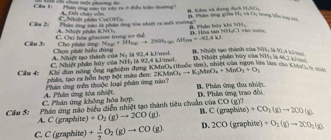 ihi sinh chỉ chọn một phương ân.
Câu 1: Phân ứng nào tự xây ra ở điều kiện thường? H_2SO_4
B. Kẽm và dung dịch
D. Phân ứng giữa
A. Đốt cháy cổn. H_2 vi O_2 trong hỗn hợp khí.
C, Nhiệt phân ( Cu(OH)_2.
Câu 2: Phản ứng nào là phản ứng tỏa nhiệt ra môi trường?
B. Phân hùy khí NH_3.
A. Nhiệt phân
C. Oxi hóa glucose trong cơ thể. KNO_3. D. Hòa tan NH_4C 1 vào nước.
Câu 3:  Cho phản ứng: N_2(g)+3H_2(g)to 2NH_3(g),△ H_298=-92,4kJ.
Chọn phát biểu đủng
A. Nhiệt tạo thành của N_2 là 92,4 kJ/mol. B. Nhiệt tạo thành của NH_3 là 92
2,4 kJ/mol.
C. Nhiệt phân hủy của NH_3 là 92,4 kJ/mol. D. Nhiệt phân hủy của NH_3 là 46,2kJ /mol
Câu 4: :Khi đun nóng ống nghiệm đựng KMnO_4 2KMnO_4to K_2MnO_4+MnO_2+O_2 (thuốc tím), nhiệt của ngọn lửa làm  ch KMnO_4 bị nhiệt
phân, tạo ra hỗn hợp bột màu đen:
Phản ứng trên thuộc loại phản ứng nào?
B. Phản ứng thu nhiệt.
A. Phản ứng tỏa nhiệt.
C. Phản ứng không hóa hợp. D. Phản ứng trao đồi.
Câu 5: Phản ứng nào biểu diễn nhiệt tạo thành tiêu chuẩn của CO(g) 2
B. C ( graphi te)
A. C (graphite) +O_2(g)to 2CO(g). +CO_2(g)to 2CO(g).
C. C (graphite) + 1/2 O_2(g)to CO(g).
D. 2CO (graphite) +O_2(g)to 2CO_2(g)