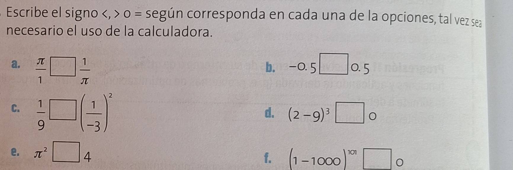 Escribe el signo , o = según corresponda en cada una de la opciones, tal vez sea 
necesario el uso de la calculadora. 
b. I -0.5□
a.  π /1 □  1/π   0. 5
C.  1/9 □ ( 1/-3 )^2
d. (2-9)^3□ o
e. π^2□ 4
f. (1-1000)^101□ o