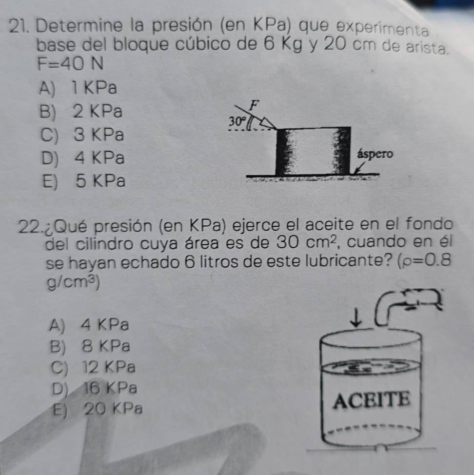 Determine la presión (en KPa) que experimenta
base del bloque cúbico de 6 Kg y 20 cm de arista.
F=40N
A) 1 KPa
B) 2 KPa
C) 3 KPa
D) 4 KPa
E) 5 KPa
22.¿Qué presión (en KPa) ejerce el aceite en el fondo
del cilindro cuya área es de 30cm^2 , cuando en él
se hayan echado 6 litros de este lubricante? (rho =0.8
g/cm^3)
A) 4 KPa
B) 8 KPa
C) 12 KPa
D) 16 KPa
E) 20 KPa