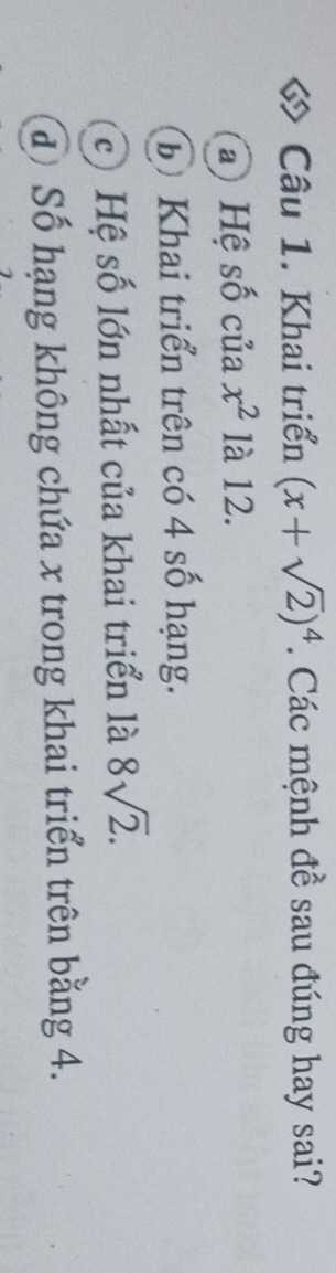 Khai triển (x+sqrt(2))^4. Các mệnh đề sau đúng hay sai?
a) Hệ số của x^2 là 12.
Đ) Khai triển trên có 4 số hạng.
c) Hệ số lớn nhất của khai triển là 8sqrt(2).
đ Số hạng không chứa x trong khai triển trên bằng 4.