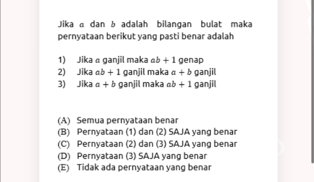 Jika « dan b adalah bilangan bulat maka
pernyataan berikut yang pasti benar adalah
1) Jika a ganjil maka ab+1 genap
2) Jika ab+1 ganjil maka a+b ganjil
3) Jika a+b ganjil maka ab+1 ganjil
(A) Semua pernyataan benar
(B) Pernyataan (1) dan (2) SAJA yang benar
(C) Pernyataan (2) dan (3) SAJA yang benar
(D) Pernyataan (3) SAJA yang benar
(E) Tidak ada pernyataan yang benar