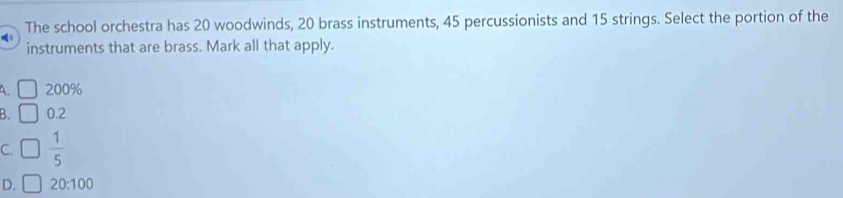 The school orchestra has 20 woodwinds, 20 brass instruments, 45 percussionists and 15 strings. Select the portion of the
instruments that are brass. Mark all that apply.
A. □ 200%
B. □ 0.2
C.  1/5 
D. 20:100