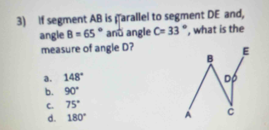 If segment AB is parallel to segment DE and,
angle B=65° and angle C=33° , what is the
measure of angle D?
a. 148°
b. 90°
C. 75°
d. 180°