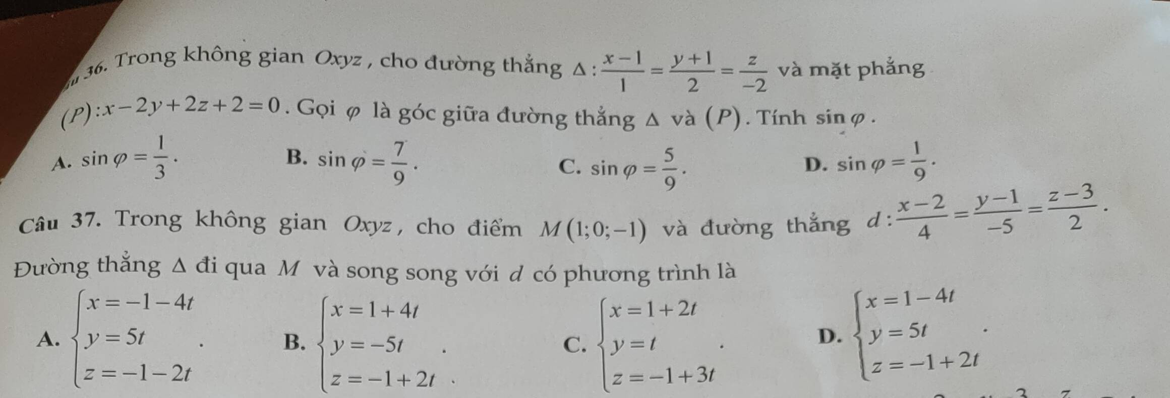 Trong không gian Oxyz , cho đường thắng △ : (x-1)/1 = (y+1)/2 = z/-2  và mặt phẳng
(P) x-2y+2z+2=0. Gọi φ là góc giữa đường thắng △ va(P). Tính sinφ.
B.
A. sin varphi = 1/3 . sin varphi = 7/9 . sin varphi = 1/9 .
C. sin varphi = 5/9 . 
D.
Câu 37. Trong không gian Oxyz, cho điểm M(1;0;-1) và đường thẳng d: (x-2)/4 = (y-1)/-5 = (z-3)/2 . 
Đường thắng △ di qua M và song song với d có phương trình là
A. beginarrayl x=-1-4t y=5t z=-1-2tendarray.. beginarrayl x=1+4t y=-5t z=-1+2tendarray.. beginarrayl x=1+2t y=t z=-1+3tendarray.. 
B.
C.
D. beginarrayl x=1-4t y=5t z=-1+2tendarray..