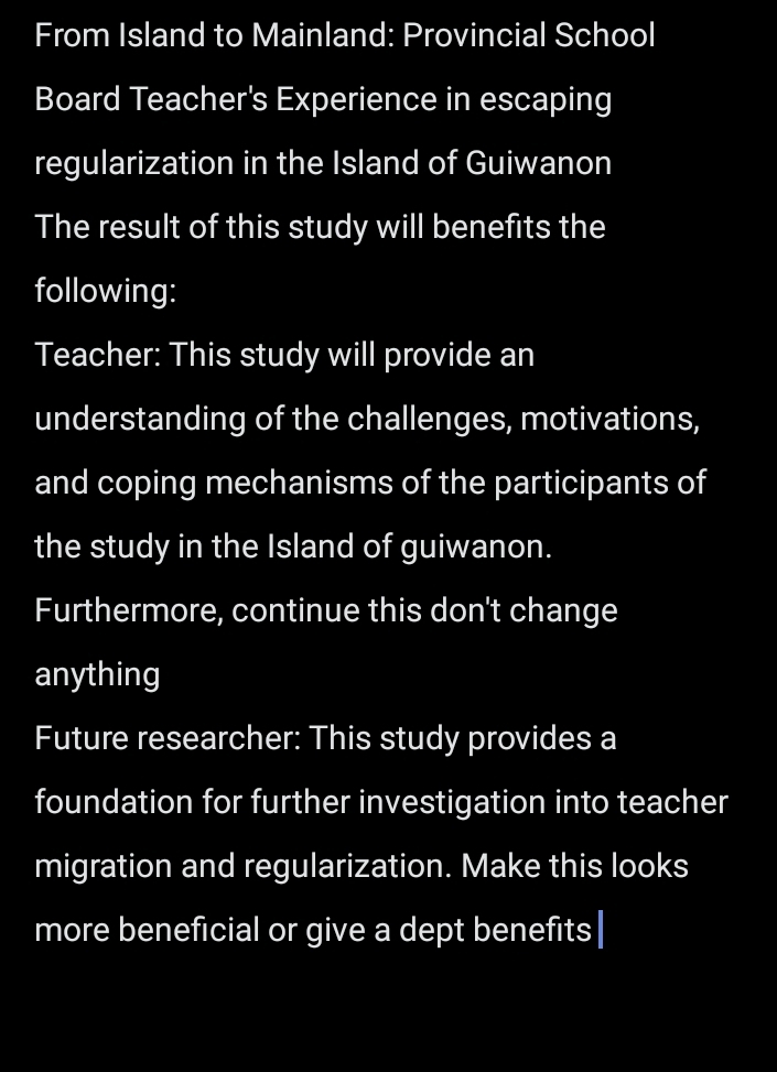 From Island to Mainland: Provincial School 
Board Teacher's Experience in escaping 
regularization in the Island of Guiwanon 
The result of this study will benefits the 
following: 
Teacher: This study will provide an 
understanding of the challenges, motivations, 
and coping mechanisms of the participants of 
the study in the Island of guiwanon. 
Furthermore, continue this don't change 
anything 
Future researcher: This study provides a 
foundation for further investigation into teacher 
migration and regularization. Make this looks 
more beneficial or give a dept benefits