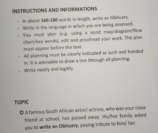 INSTRUCTIONS AND INFORMATIONS 
In about 160 - 180 words in length, write an Obituary. 
Write in the language in which you are being assessed. 
You must plan (e.g. using a mind map/diagram/flow 
chart/key words), edit and proofread your work. The plan 
must appear before the text. 
All planning must be clearly indicated as such and handed 
in. It is advisable to draw a line through all planning. 
Write neatly and legibly. 
TOPIC 
O A famous South African actor/ actress, who was your close 
friend at school, has passed away. His/her family asked 
you to write an Obituary, paying tribute to him/ her.