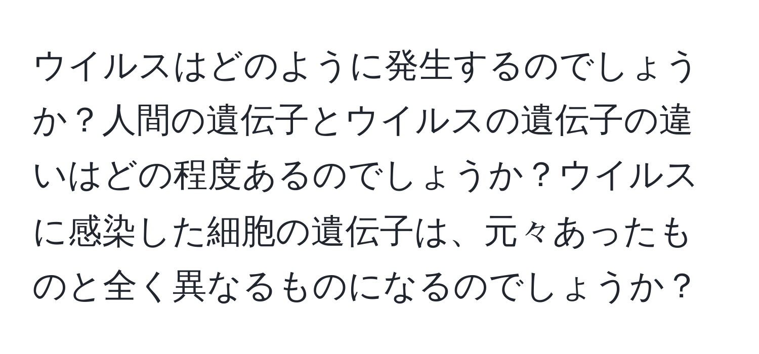 ウイルスはどのように発生するのでしょうか？人間の遺伝子とウイルスの遺伝子の違いはどの程度あるのでしょうか？ウイルスに感染した細胞の遺伝子は、元々あったものと全く異なるものになるのでしょうか？