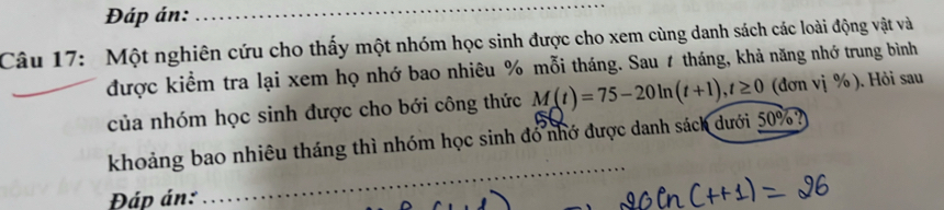 Đáp án: 
_ 
Câu 17: Một nghiên cứu cho thấy một nhóm học sinh được cho xem cùng danh sách các loài động vật và 
_ 
được kiểm tra lại xem họ nhớ bao nhiêu % mỗi tháng. Sau 1 tháng, khả năng nhớ trung bình 
của nhóm học sinh được cho bới công thức M(t)=75-20ln (t+1), t≥ 0 (đơn vị % ). Hỏi sau 
khoảng bao nhiêu tháng thì nhóm học sinh đó nhớ được danh sách dưới 50%? 
Đáp án: 
_