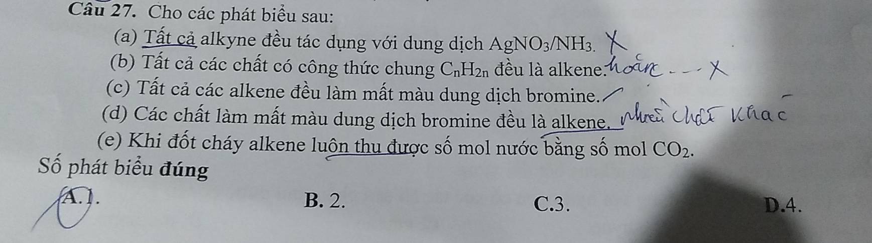 Cho các phát biểu sau:
(a) Tất cả alkyne đều tác dụng với dung dịch AgNO_3/NH_3. 
(b) Tất cả các chất có công thức chung C_nH_2n đều là alkene.
(c) Tất cả các alkene đều làm mất màu dung dịch bromine.
(d) Các chất làm mất màu dung dịch bromine đều là alkene.
(e) Khi đốt cháy alkene luôn thu được số mol nước bằng số mol CO_2. 
Số phát biểu đúng
A. . B. 2. C. 3.
D. 4.