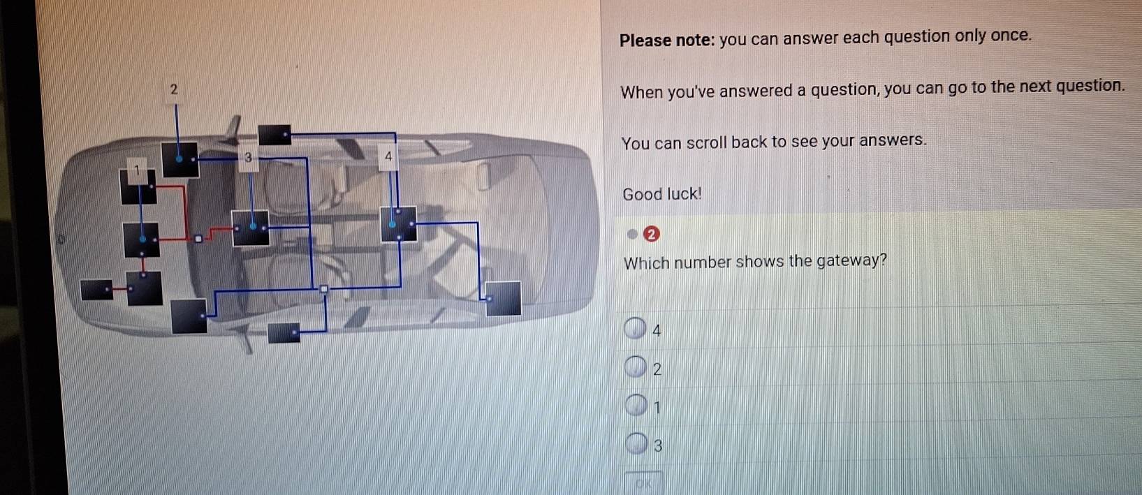 Please note: you can answer each question only once.
hen you've answered a question, you can go to the next question.
ou can scroll back to see your answers.
ood luck!
hich number shows the gateway?
4
2
1
3