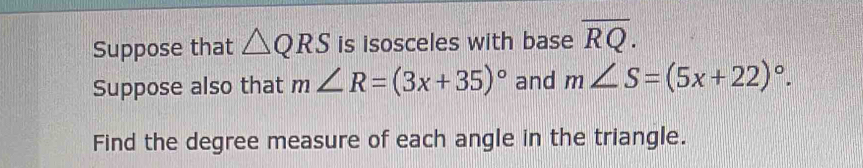 Suppose that △ QRS is isosceles with base overline RQ. 
Suppose also that m∠ R=(3x+35)^circ  and m∠ S=(5x+22)^circ . 
Find the degree measure of each angle in the triangle.