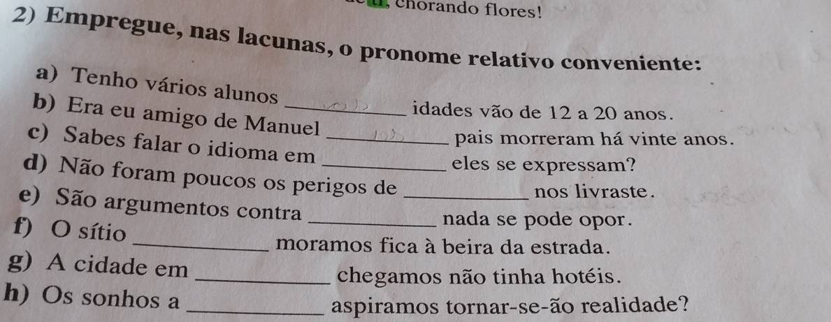 u, chorando flores! 
2) Empregue, nas lacunas, o pronome relativo conveniente: 
a) Tenho vários alunos 
idades vão de 12 a 20 anos. 
b) Era eu amigo de Manuel 
c) Sabes falar o idioma em_ 
pais morreram há vinte anos. 
eles se expressam? 
d) Não foram poucos os perigos de 
nos livraste . 
e) São argumentos contra__ 
f) O sítio 
nada se pode opor. 
_moramos fica à beira da estrada. 
g) A cidade em_ 
chegamos não tinha hotéis. 
h) Os sonhos a_ 
aspiramos tornar-se-ão realidade?