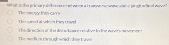 What is the primary difference between a transverse wave and a longitudinal wave?
The energy they carry
The speed at which they travel
The direction of the disturbance relative to the wave's movement
The medium through which they travel