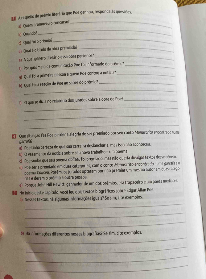 A respeito do prêmio literário que Poe ganhou, responda às questões.
_
a) Quem promoveu o concurso?_
_
b) Quando?
c) Qual foi o prêmio?
d) Qual é o título da obra premiada?_
e) A qual gênero literário essa obra pertence?_
f) Por qual meio de comunicação Poe foi informado do prêmio?_
g) Qual foi a primeira pessoa a quem Poe contou a notícia?_
_
h) Qual foi a reação de Poe ao saber do prêmio?_
_
i) O que se dizia no relatório dos jurados sobre a obra de Poe?_
_
_
Que situação fez Poe perder a alegria de ser premiado por seu conto Manuscrito encontrado numa
garrafa?
a) Poe tinha certeza de que sua carreira deslancharia, mas isso não aconteceu.
b) O vazamento da notícia sobre seu novo trabalho - um poema.
c) Poe soube que seu poema Coliseu foi premiado, mas não queria divulgar textos desse gênero.
d) Poe seria premiado em duas categorias, com o conto Manuscrito encontrado numa garrafa e o
poema Coliseu. Porém, os jurados optaram por não premiar um mesmo autor em duas catego-
rias e deram o prêmio a outra pessoa.
e) Porque John Hill Hewitt, ganhador de um dos prêmios, era trapaceiro e um poeta mediocre.
S No início deste capítulo, você leu dois textos biográficos sobre Edgar Allan Poe.
_
a) Nesses textos, há algumas informações iguais? Se sim, cite exemplos.
_
_
_
b) Há informações diferentes nessas biografias? Se sim, cite exemplos.
_
_
_