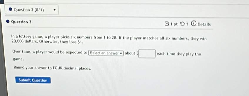 (0/1) 
Question 3 Ở i pt Details 
In a lottery game, a player picks six numbers from 1 to 28. If the player matches all six numbers, they win
20,000 dollars. Otherwise, they lose $1. 
Over time, a player would be expected to Select an answer about $ each time they play the 
game. 
Round your answer to FOUR decimal places. 
Submit Question