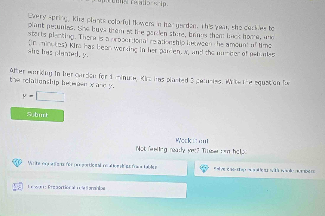 oportional relationship. 
Every spring, Kira plants colorful flowers in her garden. This year, she decides to 
plant petunias. She buys them at the garden store, brings them back home, and 
starts planting. There is a proportional relationship between the amount of time 
(in minutes) Kira has been working in her garden, x, and the number of petunias 
she has planted, y. 
After working in her garden for 1 minute, Kira has planted 3 petunias. Write the equation for 
the relationship between x and y.
y=□
Submit 
Work it out 
Not feeling ready yet? These can help: 
Write equations for proportional relationships from tables Solve one-step equations with whole numbers 
Lesson: Proportional relationships