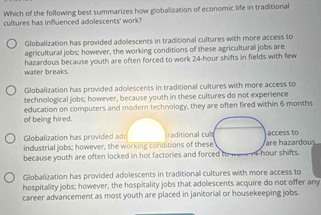 Which of the following best summarizes how globalization of economic life in traditional
cultures has influenced adolescents' work?
Globalization has provided adolescents in traditional cultures with more access to
agricultural jobs; however, the working conditions of these agricultural jobs are
hazardous because youth are often forced to work 24-hour shifts in fields with few
water breaks.
Globalization has provided adolescents in traditional cultures with more access to
technological jobs; however, because youth in these cultures do not experience
education on computers and modern technology, they are often fired within 6 months
of being hired.
Globalization has provided ad traditional cult access to
industrial jobs; however, the working conditions of these are hazardous
because youth are often locked in hot factories and forced to 1 - our shifts.
Globalization has provided adolescents in traditional cultures with more access to
hospitality jobs; however, the hospitality jobs that adolescents acquire do not offer any
career advancement as most youth are placed in janitorial or housekeeping jobs.