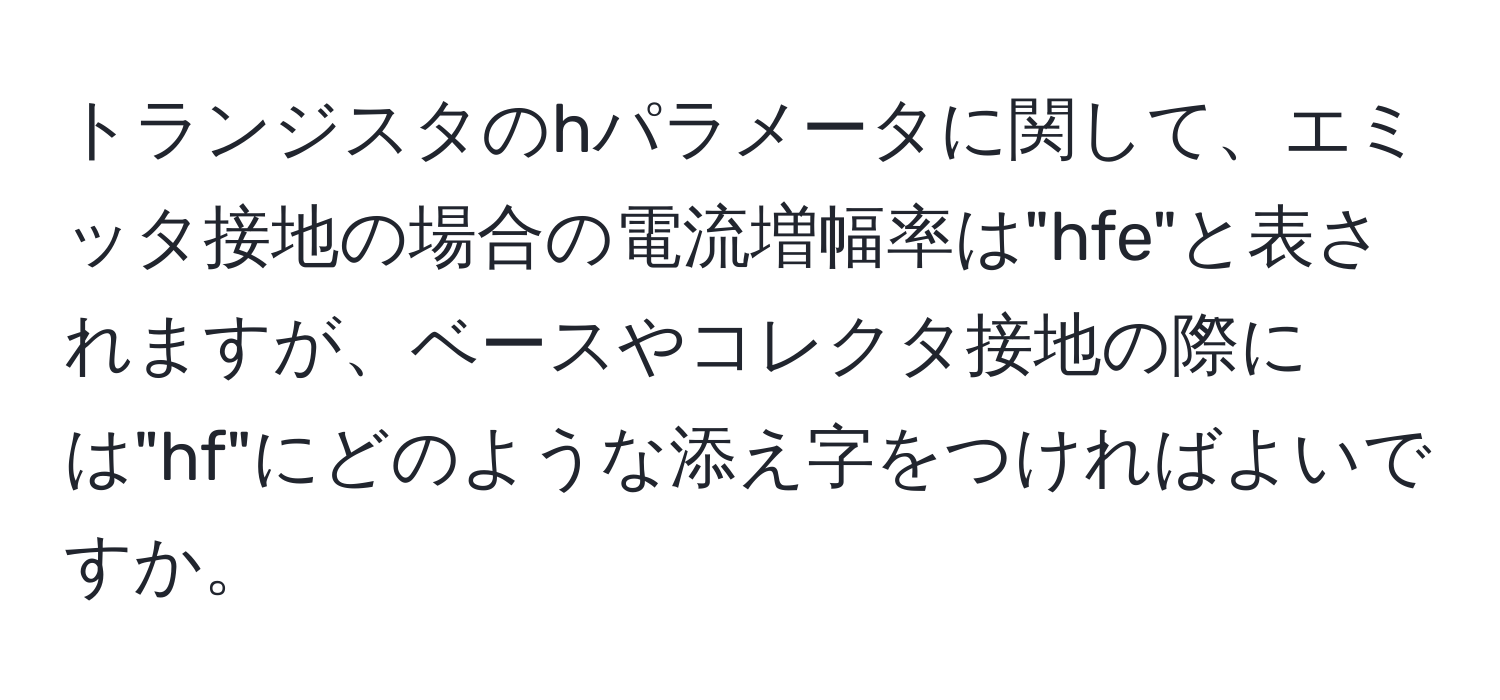 トランジスタのhパラメータに関して、エミッタ接地の場合の電流増幅率は"hfe"と表されますが、ベースやコレクタ接地の際には"hf"にどのような添え字をつければよいですか。