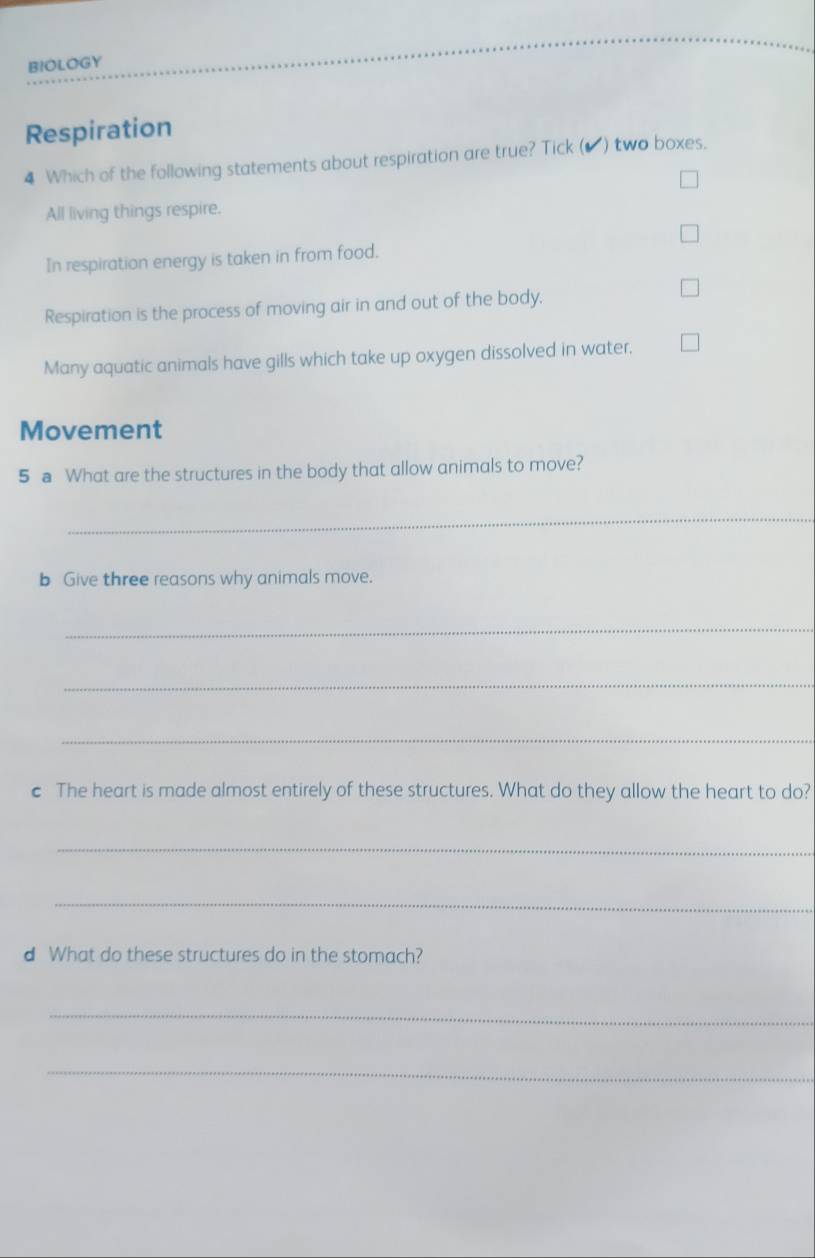 BIOLOGY
Respiration
4 Which of the following statements about respiration are true? Tick (▲) two boxes.
All living things respire.
In respiration energy is taken in from food.
Respiration is the process of moving air in and out of the body.
Many aquatic animals have gills which take up oxygen dissolved in water,
Movement
5 a What are the structures in the body that allow animals to move?
_
b Give three reasons why animals move.
_
_
_
c The heart is made almost entirely of these structures. What do they allow the heart to do?
_
_
d What do these structures do in the stomach?
_
_