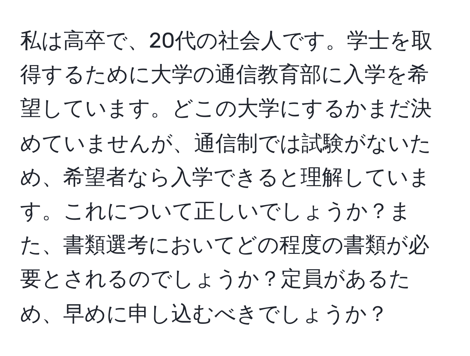 私は高卒で、20代の社会人です。学士を取得するために大学の通信教育部に入学を希望しています。どこの大学にするかまだ決めていませんが、通信制では試験がないため、希望者なら入学できると理解しています。これについて正しいでしょうか？また、書類選考においてどの程度の書類が必要とされるのでしょうか？定員があるため、早めに申し込むべきでしょうか？