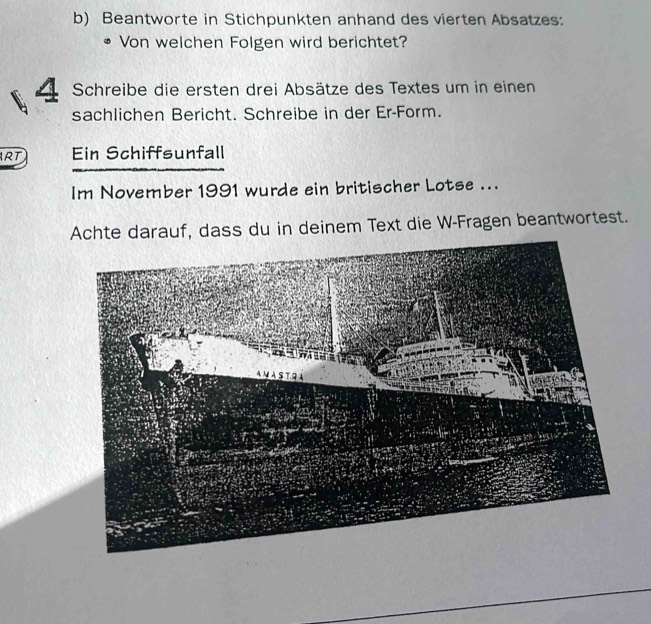 Beantworte in Stichpunkten anhand des vierten Absatzes: 
Von welchen Folgen wird berichtet? 
Schreibe die ersten drei Absätze des Textes um in einen 
sachlichen Bericht. Schreibe in der Er-Form. 
RT Ein Schiffsunfall 
Im November 1991 wurde ein britischer Lotse ... 
Achte darauf, dass du in deinem Text die W-Fragen beantwortest.