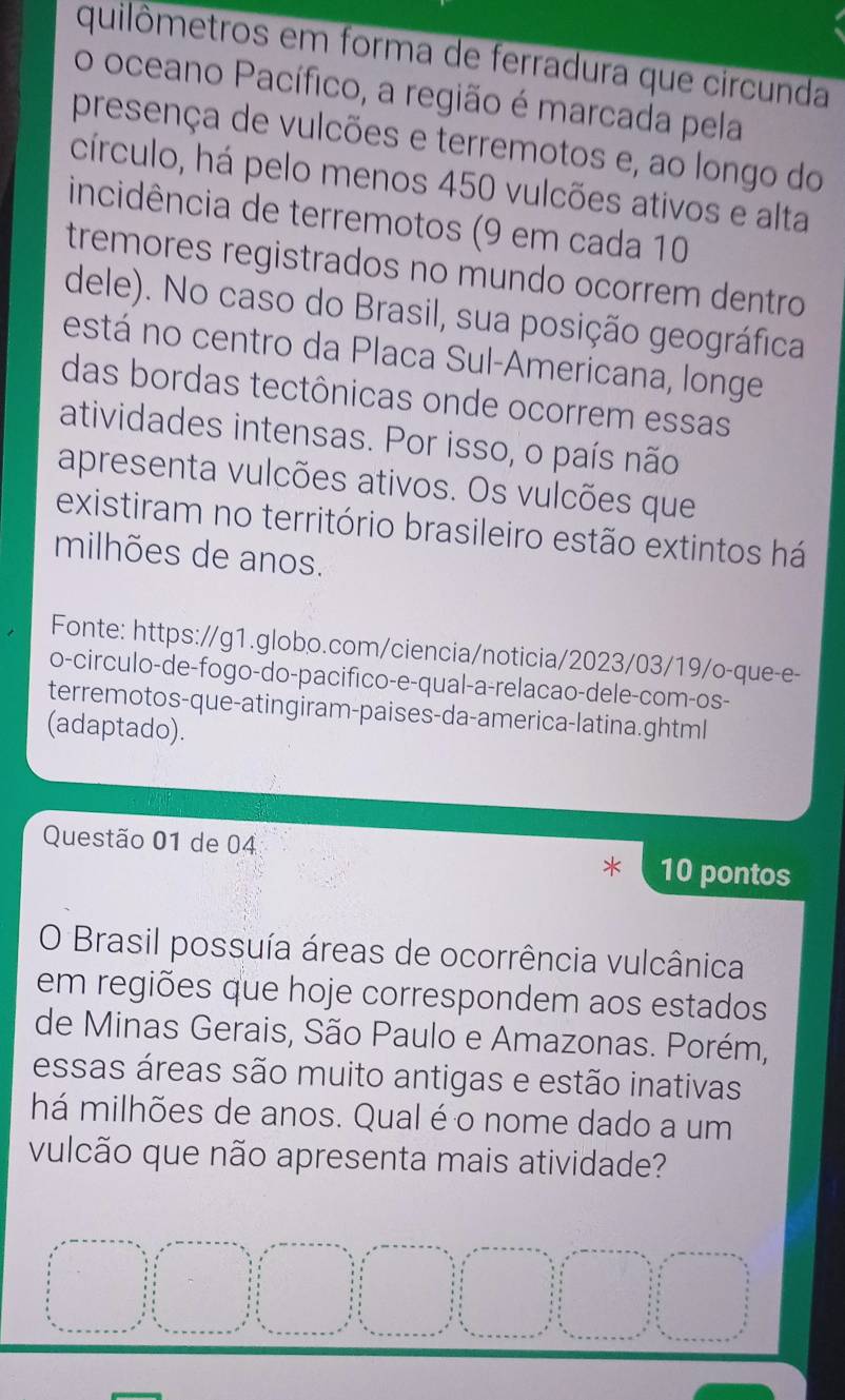 quilômetros em forma de ferradura que circunda 
o oceano Pacífico, a região é marcada pela 
presença de vulcões e terremotos e, ao longo do 
círculo, há pelo menos 450 vulcões ativos e alta 
incidência de terremotos (9 em cada 10
tremores registrados no mundo ocorrem dentro 
dele). No caso do Brasil, sua posição geográfica 
está no centro da Placa Sul-Americana, longe 
das bordas tectônicas onde ocorrem essas 
atividades intensas. Por isso, o país não 
apresenta vulcões ativos. Os vulcões que 
existiram no território brasileiro estão extintos há 
milhões de anos. 
Fonte: https://g1.globo.com/ciencia/noticia/2023/03/19/o-que-e- 
o-circulo-de-fogo-do-pacifico-e-qual-a-relacao-dele-com-os- 
terremotos-que-atingiram-paises-da-america-latina.ghtml 
(adaptado). 
Questão 01 de 04 10 pontos 
O Brasil possuía áreas de ocorrência vulcânica 
em regiões que hoje correspondem aos estados 
de Minas Gerais, São Paulo e Amazonas. Porém, 
essas áreas são muito antigas e estão inativas 
há milhões de anos. Qual é o nome dado a um 
vulcão que não apresenta mais atividade?