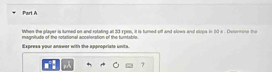 When the player is turned on and rotating at 33 xpm, it is turned off and slows and stops in 50 s. Determine the 
magnitude of the rotational acceleration of the turntable. 
Express your answer with the appropriate units. 
?