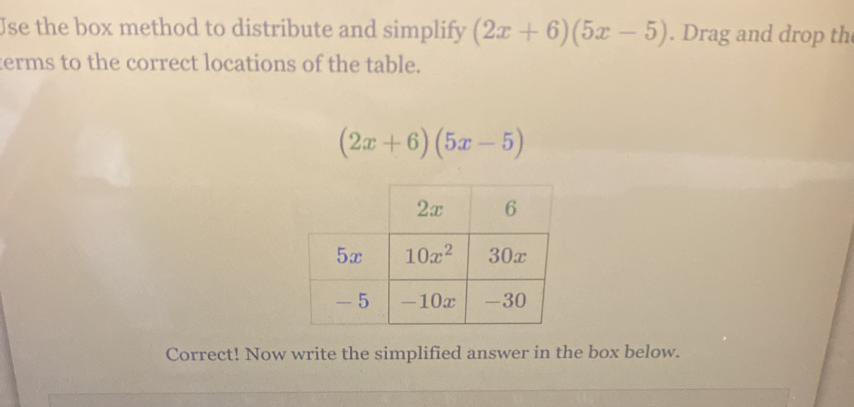 Use the box method to distribute and simplify (2x+6)(5x-5). Drag and drop th
terms to the correct locations of the table.
(2x+6)(5x-5)
Correct! Now write the simplified answer in the box below.