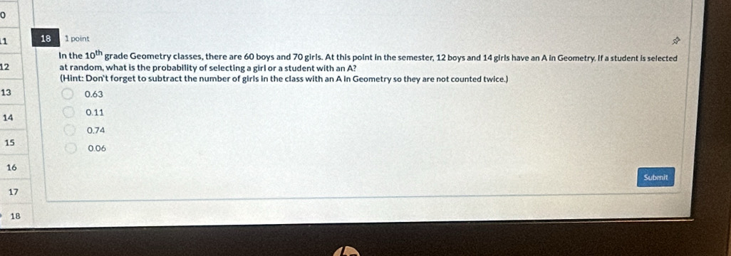 118 1 point
In the 10^(th) grade Geometry classes, there are 60 boys and 70 girls. At this point in the semester, 12 boys and 14 girls have an A in Geometry. If a student is selected
12 at random, what is the probability of selecting a girl or a student with an A?
(Hint: Don't forget to subtract the number of girls in the class with an A in Geometry so they are not counted twice.)
13 0.63
14 0.11
0.74
1 0.06
1
Submit
1
1